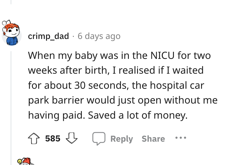 angle - crimp_dad 6 days ago When my baby was in the Nicu for two weeks after birth, I realised if I waited for about 30 seconds, the hospital car park barrier would just open without me having paid. Saved a lot of money. 585